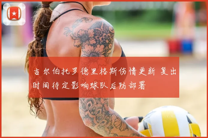 吉尔伯托罗德里格斯伤情更新 复出时间待定影响球队后防部署