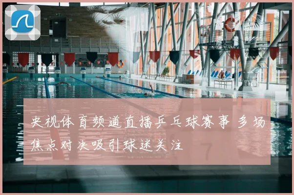 央视体育频道直播乒乓球赛事 多场焦点对决吸引球迷关注