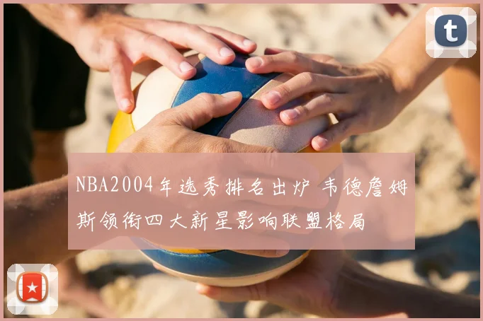NBA2004年选秀排名出炉 韦德詹姆斯领衔四大新星影响联盟格局