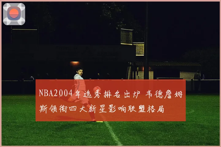 NBA2004年选秀排名出炉 韦德詹姆斯领衔四大新星影响联盟格局
