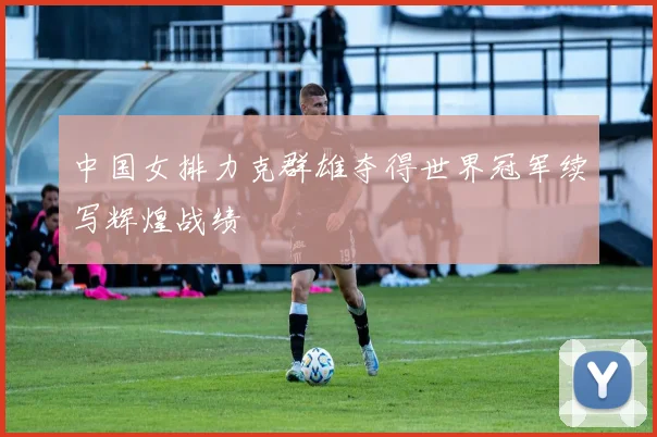 中国女排力克群雄夺得世界冠军续写辉煌战绩
