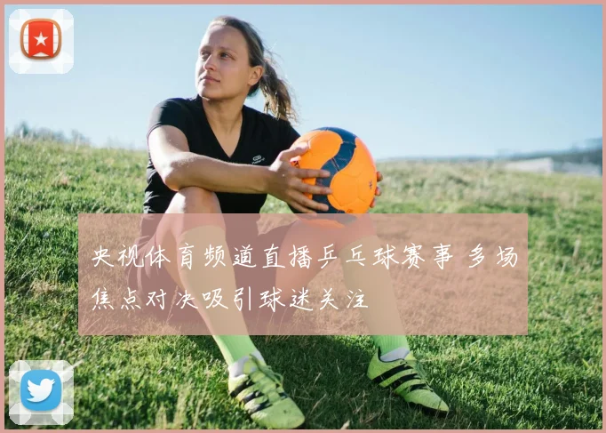 央视体育频道直播乒乓球赛事 多场焦点对决吸引球迷关注